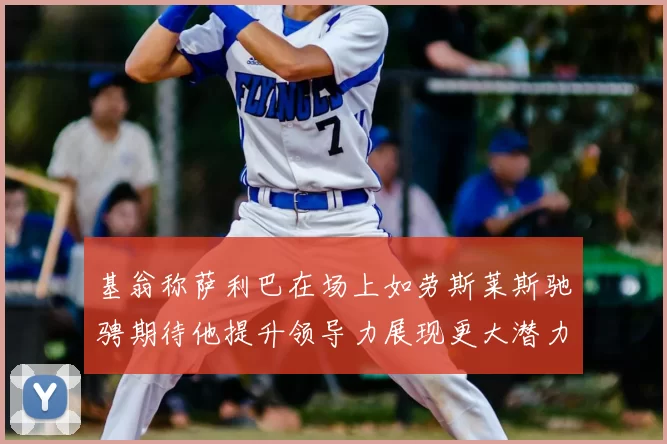 基翁称萨利巴在场上如劳斯莱斯驰骋期待他提升领导力展现更大潜力