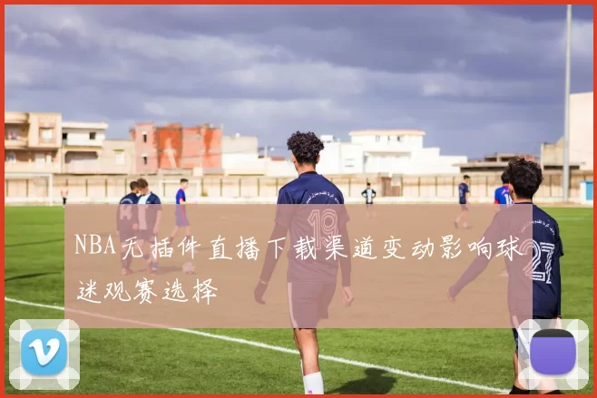 NBA无插件直播下载渠道变动影响球迷观赛选择