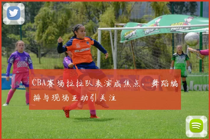 CBA赛场拉拉队表演成焦点,舞蹈编排与现场互动引关注