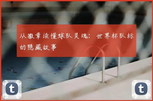 从徽章读懂球队灵魂：世界杯队标的隐藏故事