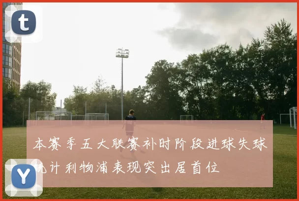 本赛季五大联赛补时阶段进球失球统计利物浦表现突出居首位
