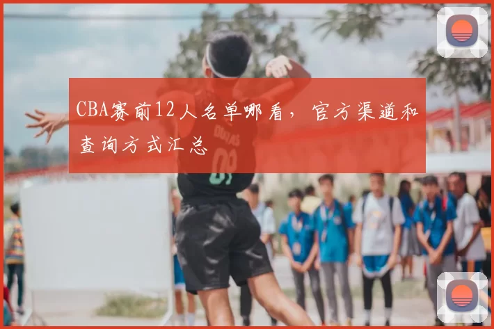 CBA赛前12人名单哪看,官方渠道和查询方式汇总