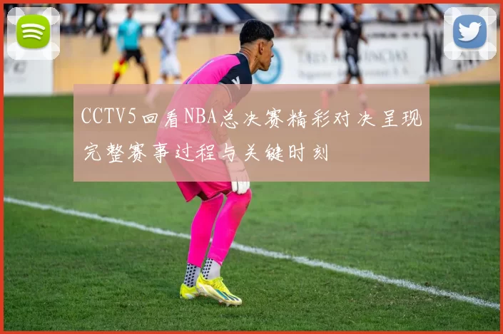 CCTV5回看NBA总决赛精彩对决呈现完整赛事过程与关键时刻