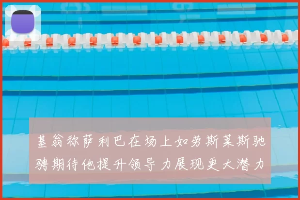 基翁称萨利巴在场上如劳斯莱斯驰骋期待他提升领导力展现更大潜力