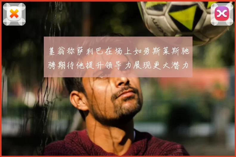 基翁称萨利巴在场上如劳斯莱斯驰骋期待他提升领导力展现更大潜力