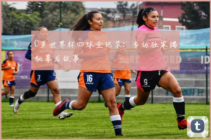 C罗世界杯四球全记录：专访独家揭秘幕后故事