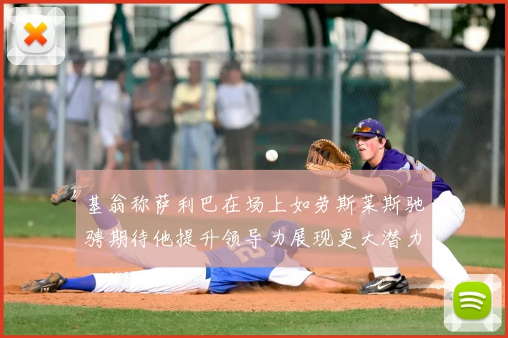 基翁称萨利巴在场上如劳斯莱斯驰骋期待他提升领导力展现更大潜力