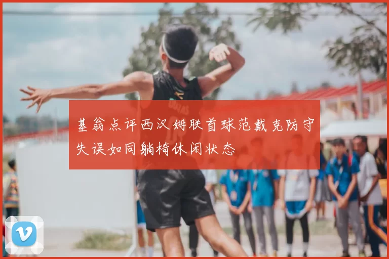 基翁点评西汉姆联首球范戴克防守失误如同躺椅休闲状态