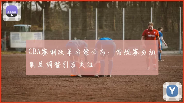 CBA赛制改革方案公布,常规赛分组制度调整引发关注