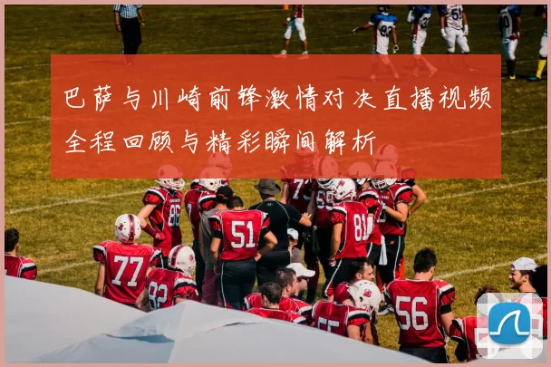巴萨与川崎前锋激情对决直播视频全程回顾与精彩瞬间解析