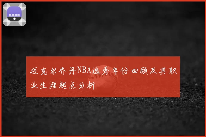 迈克尔乔丹NBA选秀年份回顾及其职业生涯起点分析