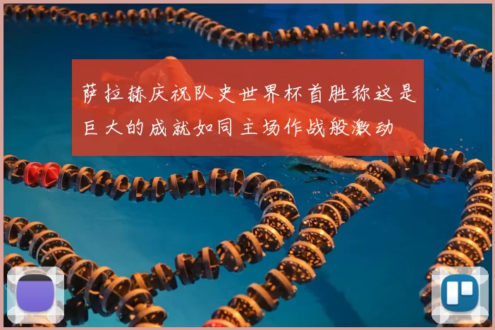 萨拉赫庆祝队史世界杯首胜称这是巨大的成就如同主场作战般激动