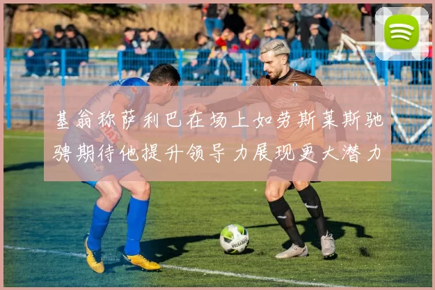 基翁称萨利巴在场上如劳斯莱斯驰骋期待他提升领导力展现更大潜力