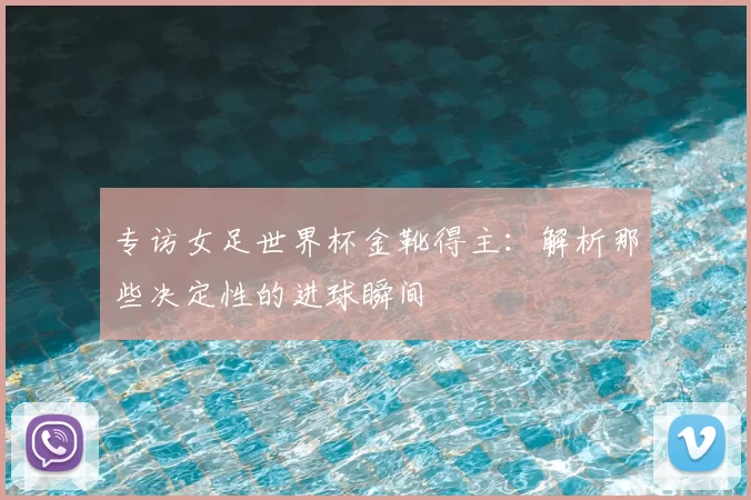 专访女足世界杯金靴得主：解析那些决定性的进球瞬间