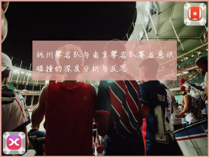 杭州攀岩队与南京攀岩队赛后意识碰撞的深度分析与反思