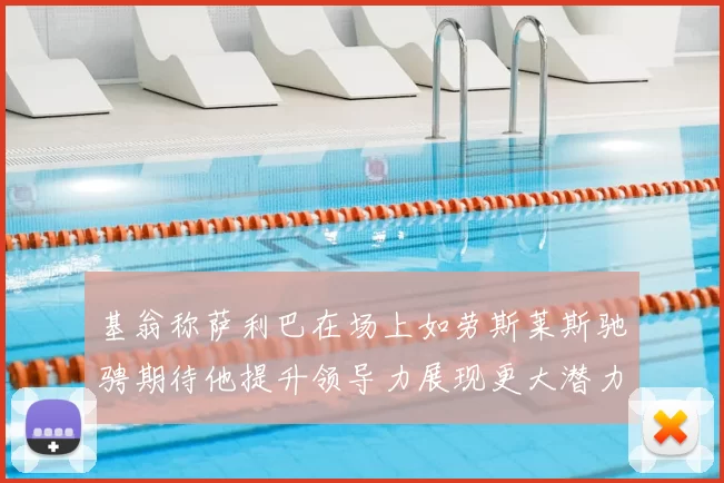基翁称萨利巴在场上如劳斯莱斯驰骋期待他提升领导力展现更大潜力