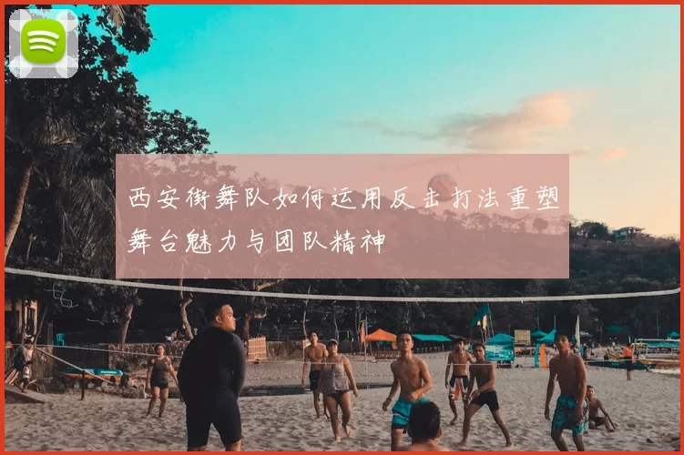 西安街舞队如何运用反击打法重塑舞台魅力与团队精神