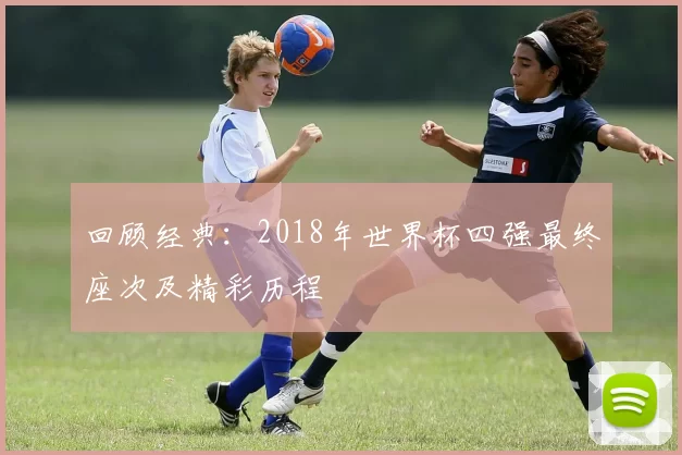 回顾经典:2018年世界杯四强最终座次及精彩历程