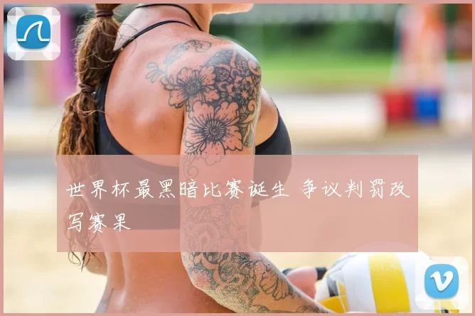 世界杯最黑暗比赛诞生 争议判罚改写赛果