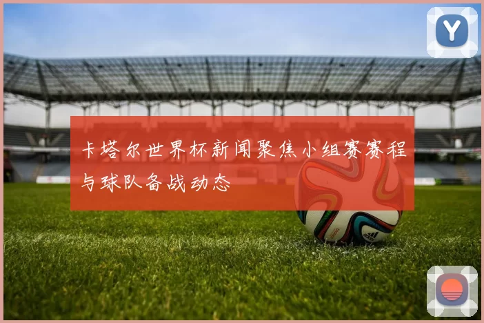 卡塔尔世界杯新闻聚焦小组赛赛程与球队备战动态