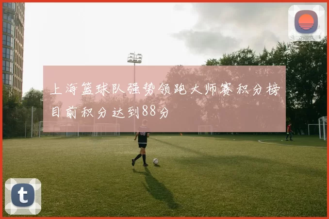 上海篮球队强势领跑大师赛积分榜目前积分达到88分