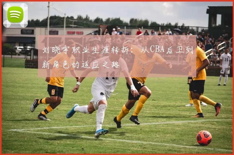 刘晓宇职业生涯转折:从CBA后卫到新角色的适应之路