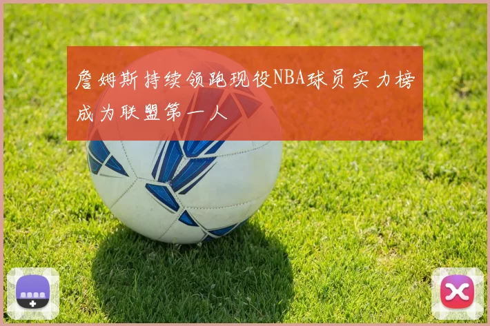 詹姆斯持续领跑现役NBA球员实力榜成为联盟第一人