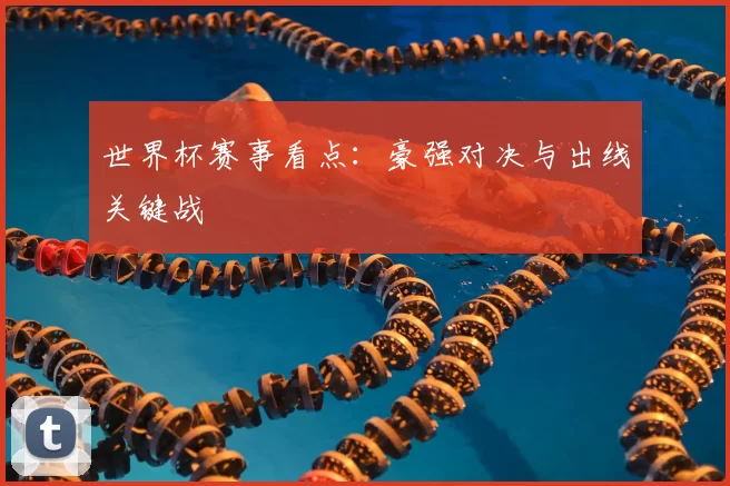 世界杯赛事看点:豪强对决与出线关键战