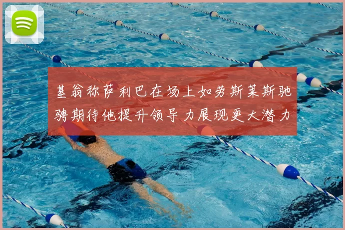 基翁称萨利巴在场上如劳斯莱斯驰骋期待他提升领导力展现更大潜力
