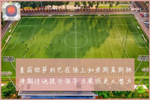 基翁称萨利巴在场上如劳斯莱斯驰骋期待他提升领导力展现更大潜力