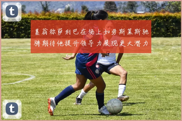 基翁称萨利巴在场上如劳斯莱斯驰骋期待他提升领导力展现更大潜力