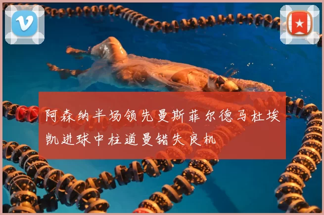 阿森纳半场领先曼斯菲尔德马杜埃凯进球中柱道曼错失良机