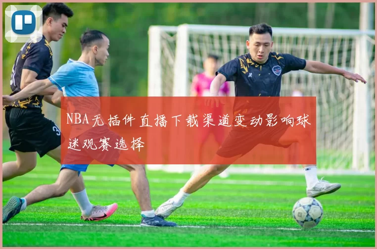 NBA无插件直播下载渠道变动影响球迷观赛选择