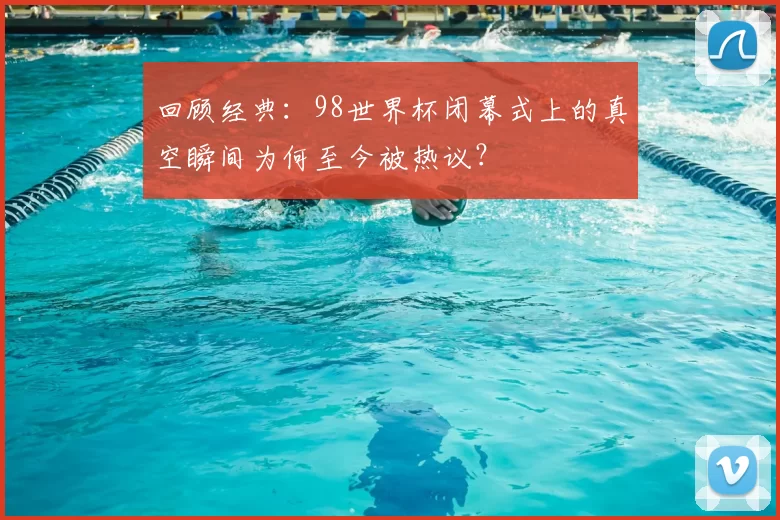 回顾经典：98世界杯闭幕式上的真空瞬间为何至今被热议？