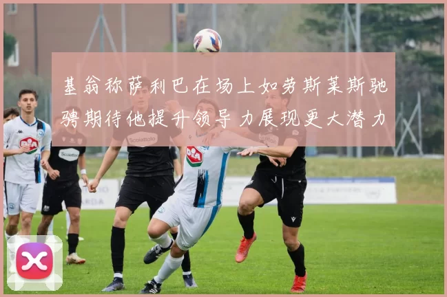 基翁称萨利巴在场上如劳斯莱斯驰骋期待他提升领导力展现更大潜力