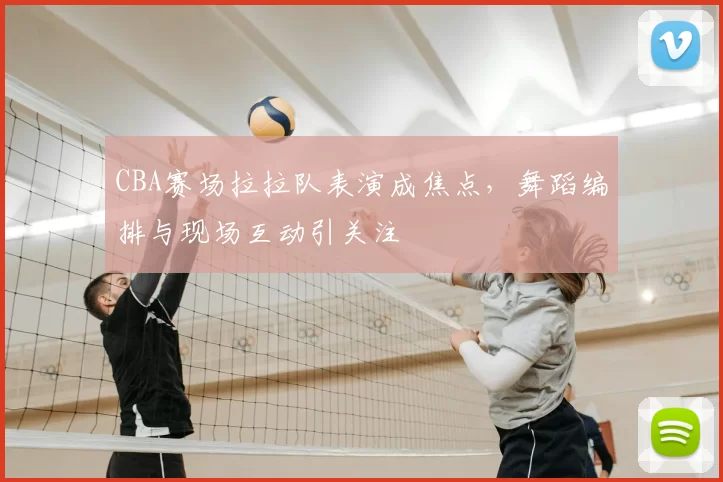 CBA赛场拉拉队表演成焦点，舞蹈编排与现场互动引关注