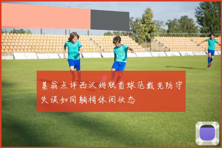 基翁点评西汉姆联首球范戴克防守失误如同躺椅休闲状态