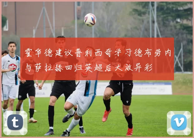 霍华德建议普利西奇学习德布劳内与萨拉赫回归英超后大放异彩