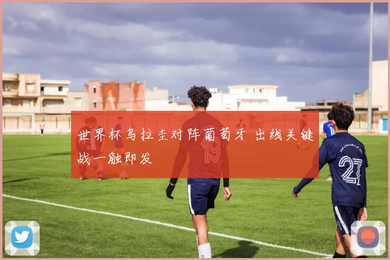 世界杯乌拉圭对阵葡萄牙 出线关键战一触即发