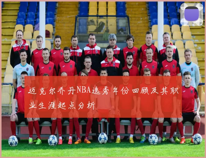 迈克尔乔丹NBA选秀年份回顾及其职业生涯起点分析