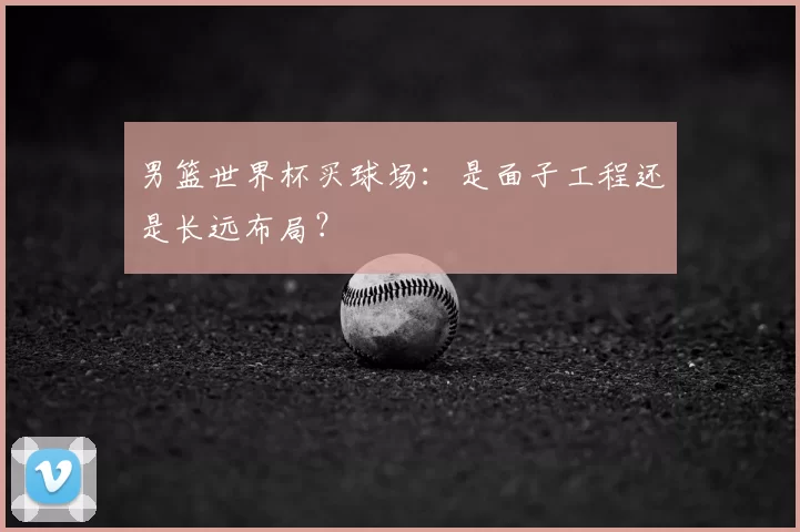 男篮世界杯买球场：是面子工程还是长远布局？