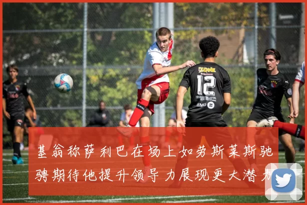 基翁称萨利巴在场上如劳斯莱斯驰骋期待他提升领导力展现更大潜力