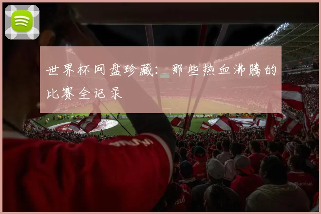 世界杯网盘珍藏：那些热血沸腾的比赛全记录