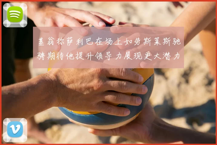 基翁称萨利巴在场上如劳斯莱斯驰骋期待他提升领导力展现更大潜力