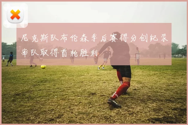 尼克斯队布伦森季后赛得分创纪录率队取得首轮胜利