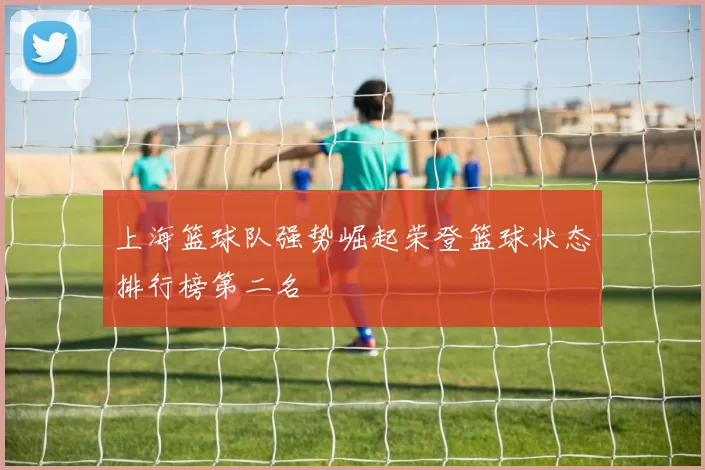 上海篮球队强势崛起荣登篮球状态排行榜第二名