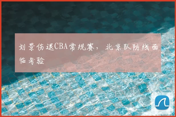 刘景伤退CBA常规赛,北京队防线面临考验