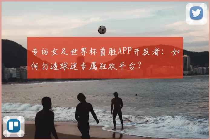 专访女足世界杯首胜APP开发者：如何打造球迷专属狂欢平台？