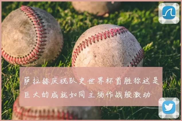 萨拉赫庆祝队史世界杯首胜称这是巨大的成就如同主场作战般激动