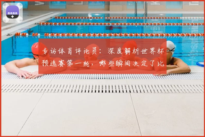 专访体育评论员:深度解析世界杯预选赛第一轮,哪些瞬间决定了比赛走向?